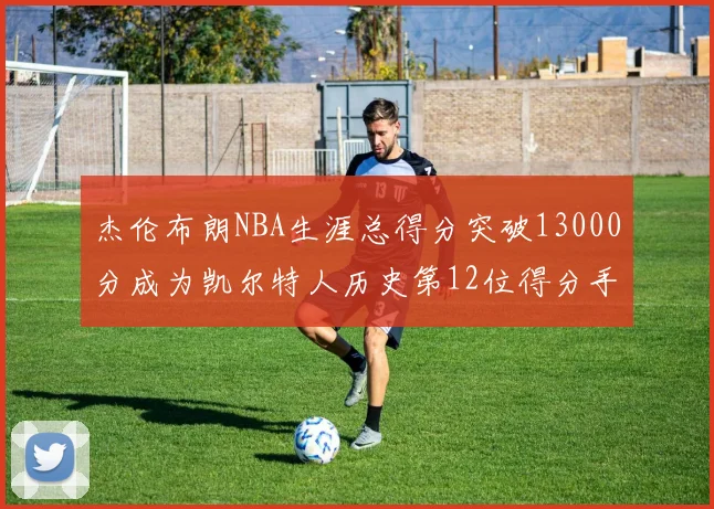 杰伦布朗NBA生涯总得分突破13000分成为凯尔特人历史第12位得分手