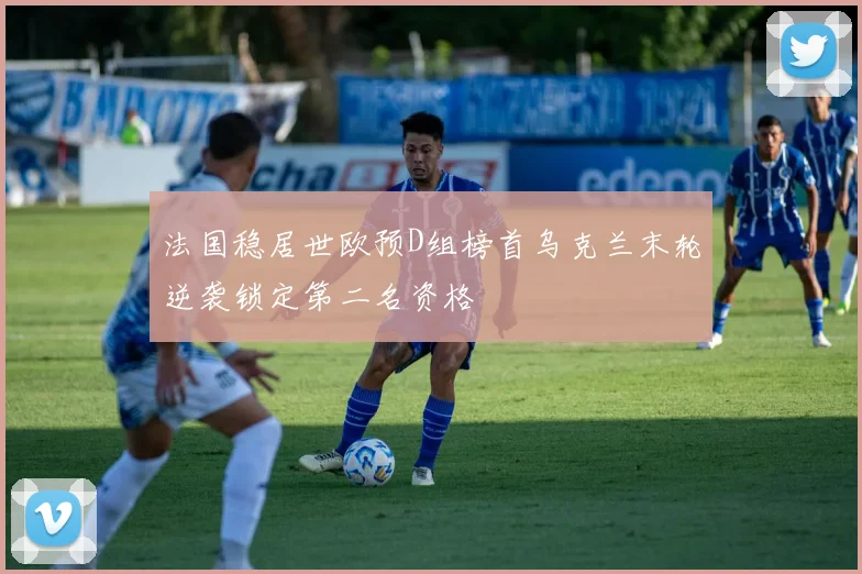 法国稳居世欧预D组榜首乌克兰末轮逆袭锁定第二名资格