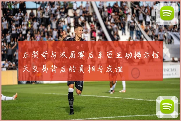 东契奇与浓眉赛后亲密互动揭示惊天交易背后的真相与友谊