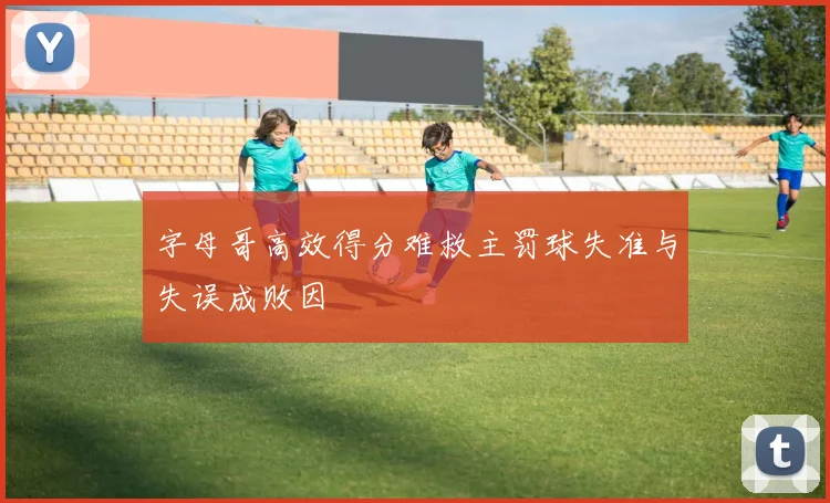 字母哥高效得分难救主罚球失准与失误成败因