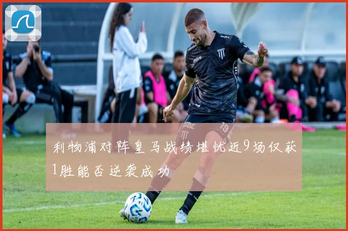 利物浦对阵皇马战绩堪忧近9场仅获1胜能否逆袭成功