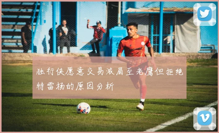 独行侠愿意交易浓眉至老鹰但拒绝特雷杨的原因分析