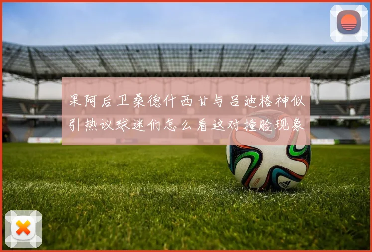 果阿后卫桑德什西甘与吕迪格神似引热议球迷们怎么看这对撞脸现象