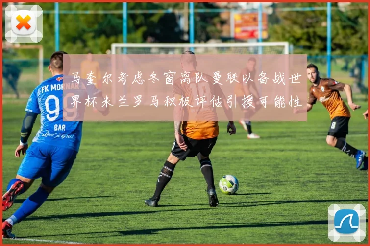马奎尔考虑冬窗离队曼联以备战世界杯米兰罗马积极评估引援可能性