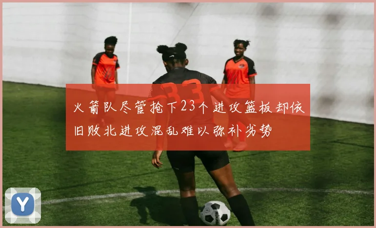 火箭队尽管抢下23个进攻篮板却依旧败北进攻混乱难以弥补劣势
