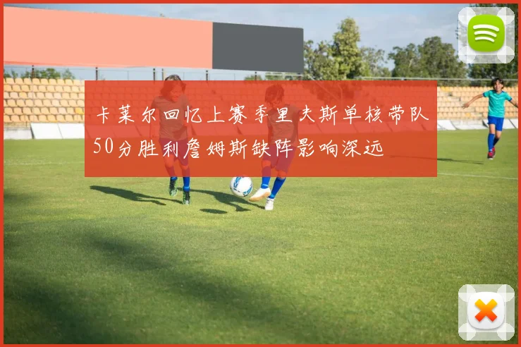 卡莱尔回忆上赛季里夫斯单核带队50分胜利詹姆斯缺阵影响深远