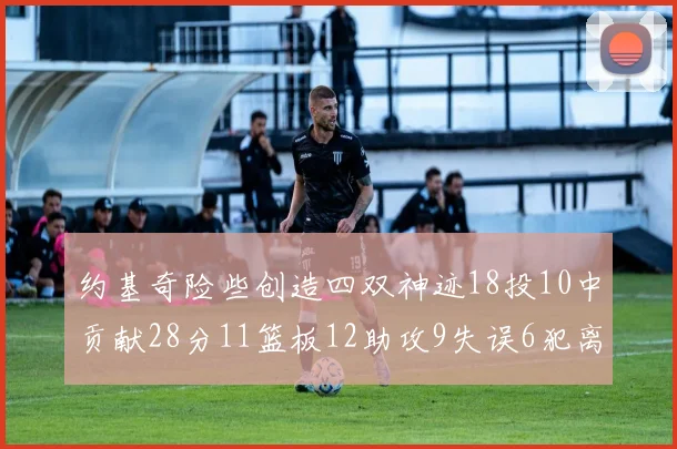 约基奇险些创造四双神迹18投10中贡献28分11篮板12助攻9失误6犯离场